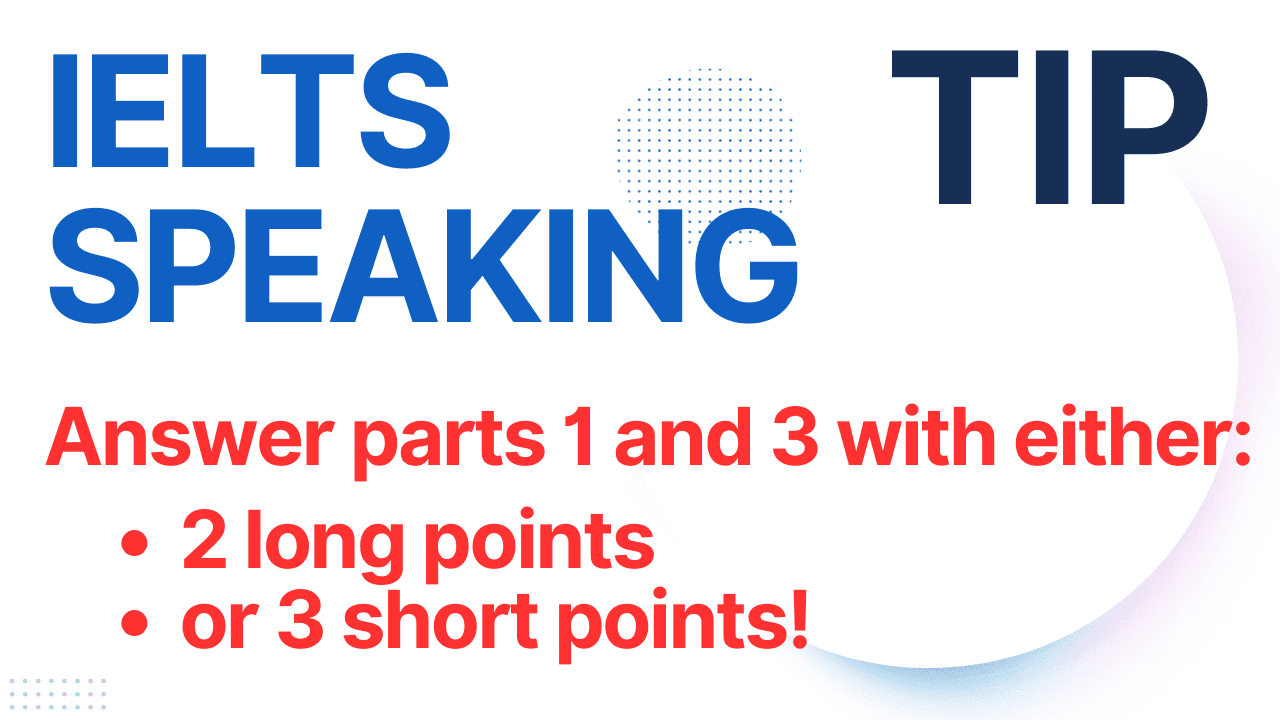 The two best tricks for IELTS speaking parts 1 and 3 are to either make two short points or three long points. This will give you marks in task response.